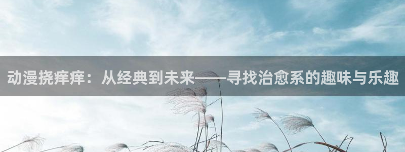 风车动漫 p：动漫挠痒痒：从经典到未来——寻找治愈系的趣味与乐趣